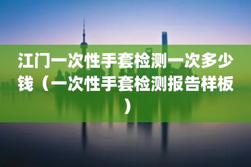 江门一次性手套检测一次多少钱（一次性手套检测报告样板）