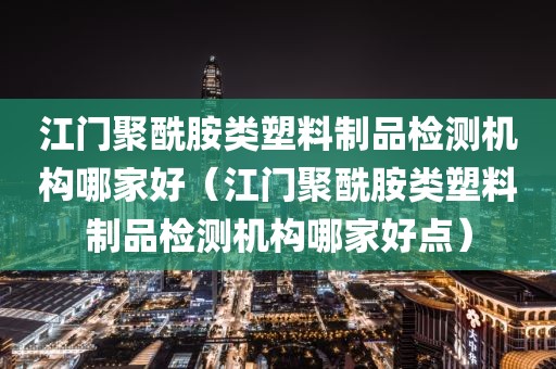 江门聚酰胺类塑料制品检测机构哪家好（江门聚酰胺类塑料制品检测机构哪家好点）