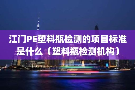 江门PE塑料瓶检测的项目标准是什么（塑料瓶检测机构）